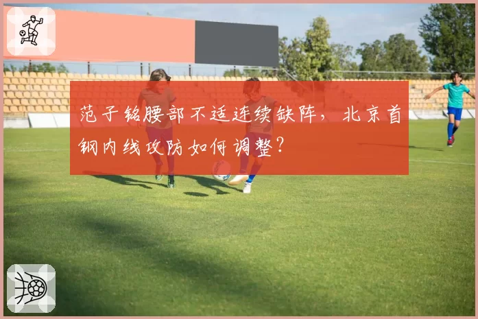 范子铭腰部不适连续缺阵,北京首钢内线攻防如何调整?