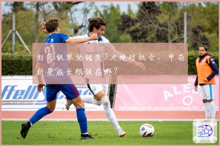 刘若钒单场错失3次绝对机会,申花新星成长瓶颈在哪?