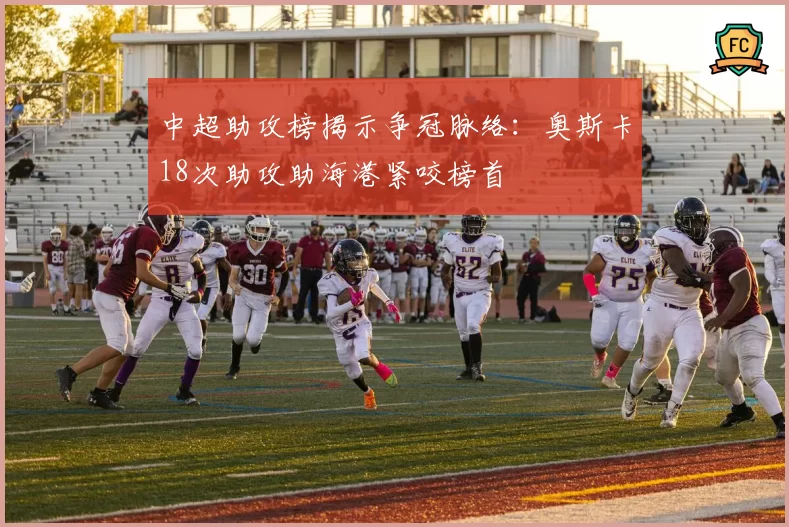中超助攻榜揭示争冠脉络:奥斯卡18次助攻助海港紧咬榜首