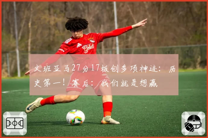 文班亚马27分17板创多项神迹：历史第一！赛后：我们就是想赢