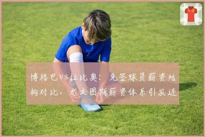 博格巴vs拉比奥:免签球员薪资结构对比,尤文图斯薪资体系引发连锁矛盾