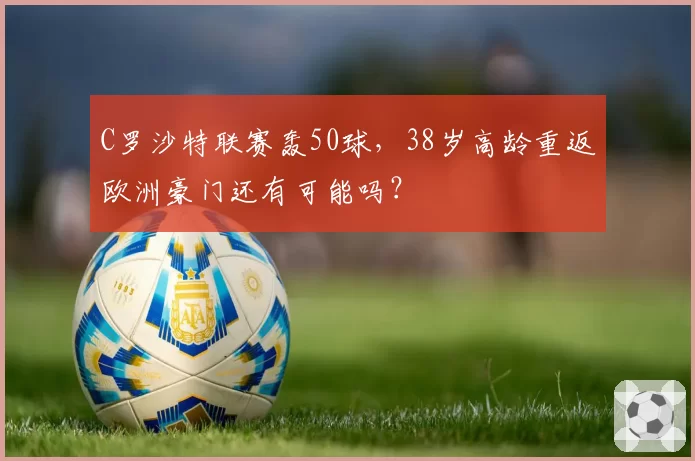 C罗沙特联赛轰50球，38岁高龄重返欧洲豪门还有可能吗？