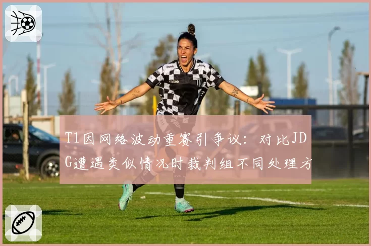 T1因网络波动重赛引争议：对比JDG遭遇类似情况时裁判组不同处理方式