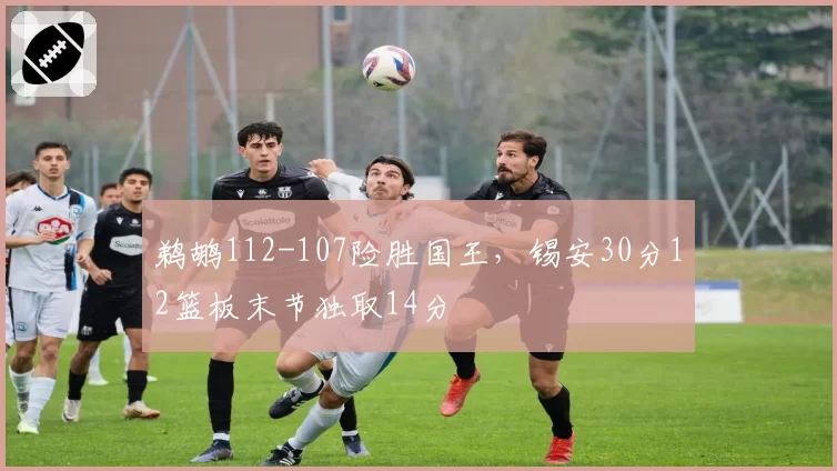 鹈鹕112-107险胜国王,锡安30分12篮板末节独取14分
