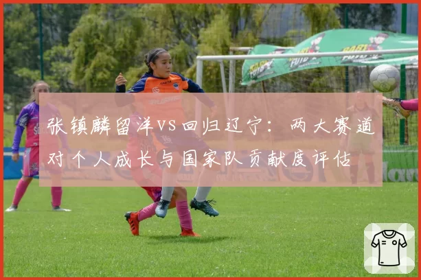 张镇麟留洋vs回归辽宁:两大赛道对个人成长与国家队贡献度评估