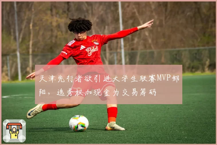 天津先行者欲引进大学生联赛MVP邹阳，选秀权加现金为交易筹码