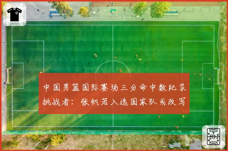 中国男篮国际赛场三分命中数纪录挑战者：张帆若入选国家队或改写榜单