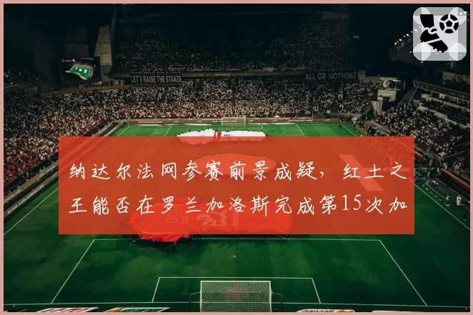 纳达尔法网参赛前景成疑，红土之王能否在罗兰加洛斯完成第15次加冕？