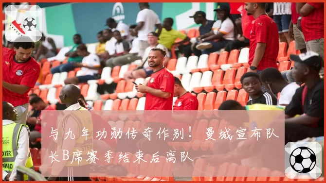 与九年功勋传奇作别！曼城宣布队长B席赛季结束后离队