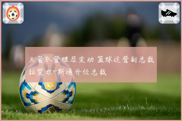 火箭队管理层变动 篮球运营副总裁拉斐尔-斯通升任总裁