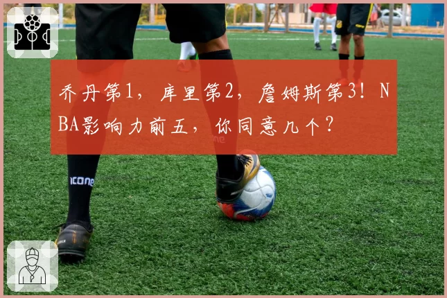 乔丹第1，库里第2，詹姆斯第3！NBA影响力前五，你同意几个？