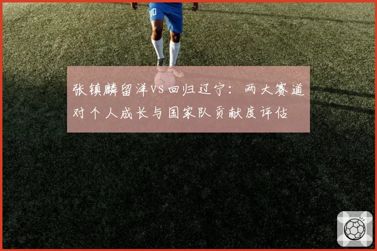 张镇麟留洋vs回归辽宁：两大赛道对个人成长与国家队贡献度评估