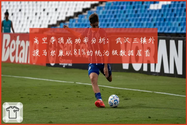 高空争顶成功率分析:武汉三镇外援马尔康以81%的统治级数据居首