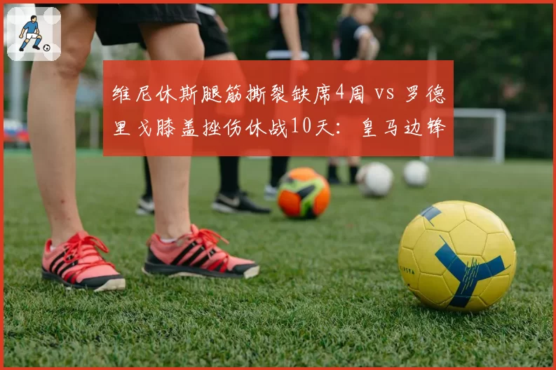 维尼休斯腿筋撕裂缺席4周 vs 罗德里戈膝盖挫伤休战10天：皇马边锋伤病危机深度对比