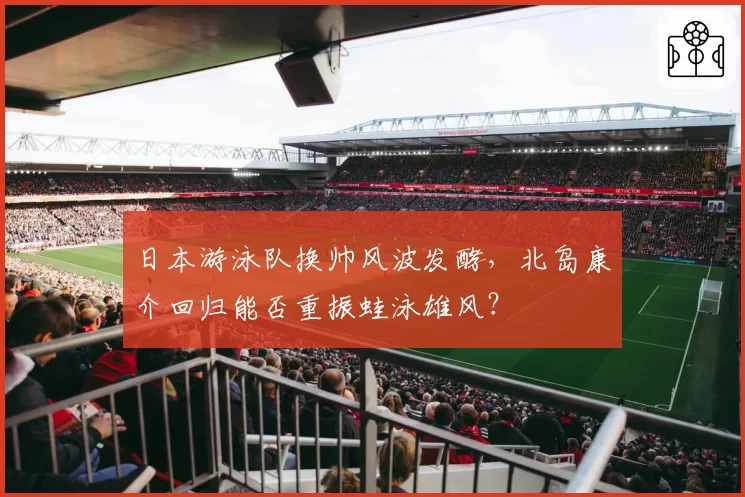 日本游泳队换帅风波发酵,北岛康介回归能否重振蛙泳雄风?