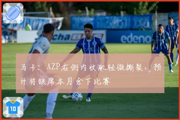 马卡:AZP右侧内收肌轻微撕裂,预计将缺席本月余下比赛