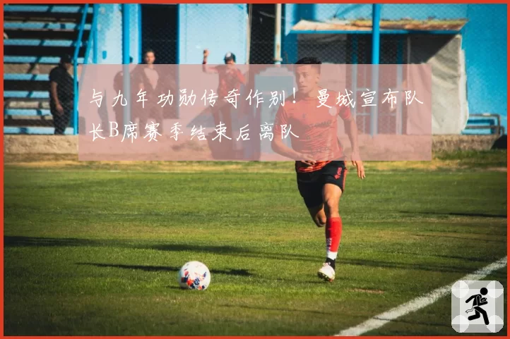 与九年功勋传奇作别！曼城宣布队长B席赛季结束后离队