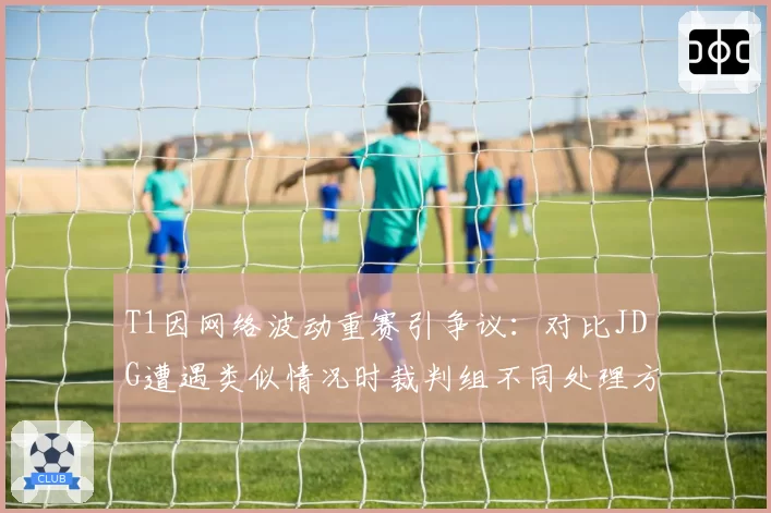 T1因网络波动重赛引争议：对比JDG遭遇类似情况时裁判组不同处理方式