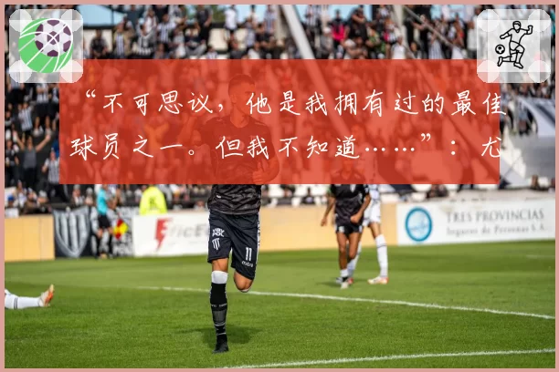 “不可思议，他是我拥有过的最佳球员之一。但我不知道……”：尤文图斯引援目标，瓜迪奥拉态度存疑