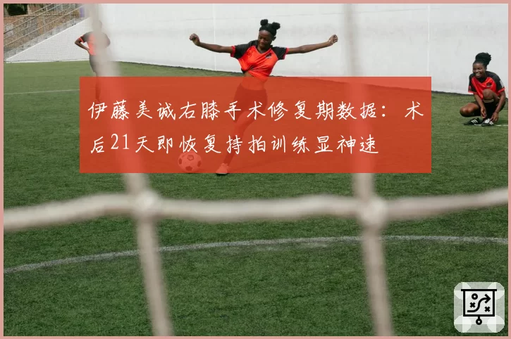 伊藤美诚右膝手术修复期数据:术后21天即恢复持拍训练显神速