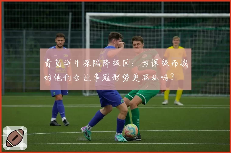 青岛海牛深陷降级区,为保级而战的他们会让争冠形势更混乱吗?
