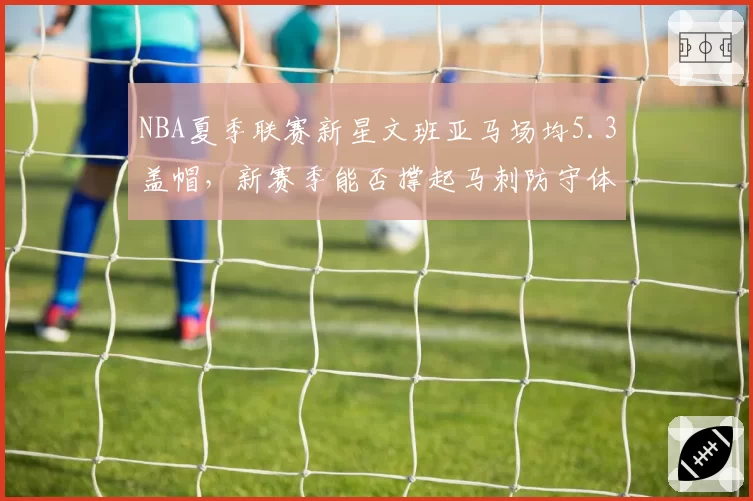 NBA夏季联赛新星文班亚马场均5.3盖帽,新赛季能否撑起马刺防守体系?