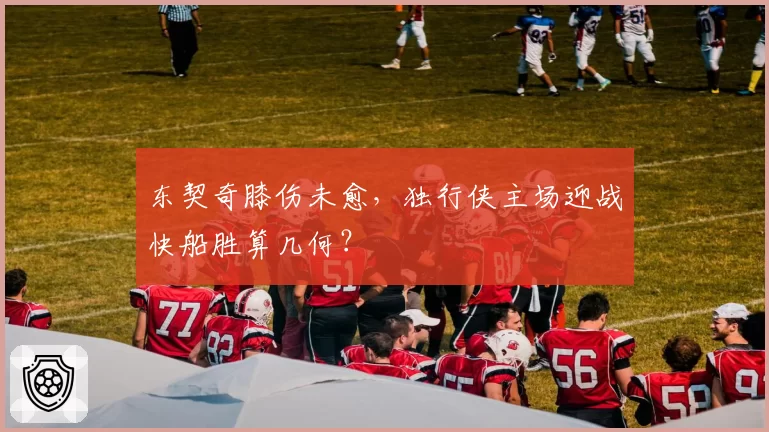 东契奇膝伤未愈,独行侠主场迎战快船胜算几何?