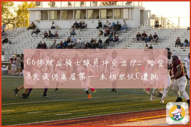 G6惨败后骑士球员评分出炉:哈登8失误仍高居第一 米切尔仅C遭批