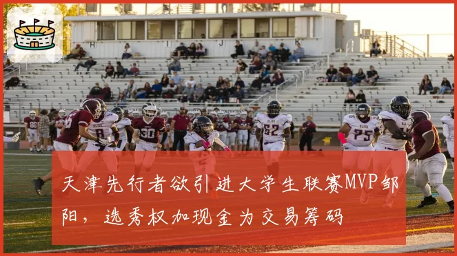 天津先行者欲引进大学生联赛MVP邹阳,选秀权加现金为交易筹码