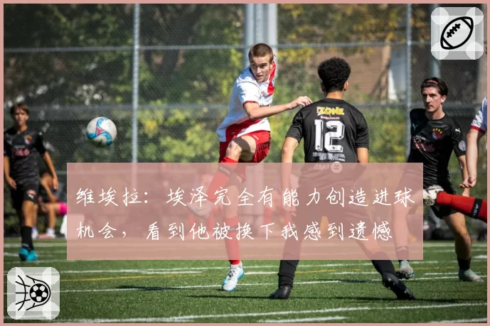 维埃拉：埃泽完全有能力创造进球机会，看到他被换下我感到遗憾