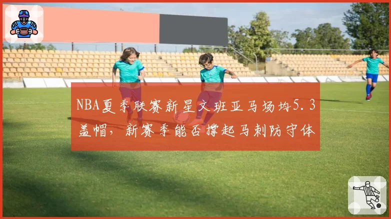 NBA夏季联赛新星文班亚马场均5.3盖帽,新赛季能否撑起马刺防守体系?