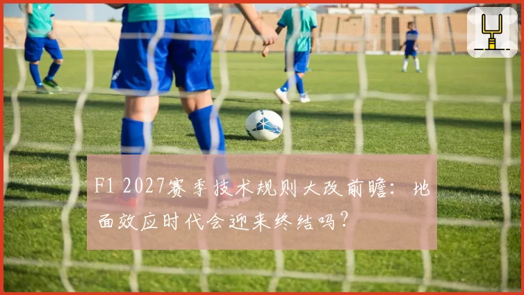 F1 2027赛季技术规则大改前瞻:地面效应时代会迎来终结吗?