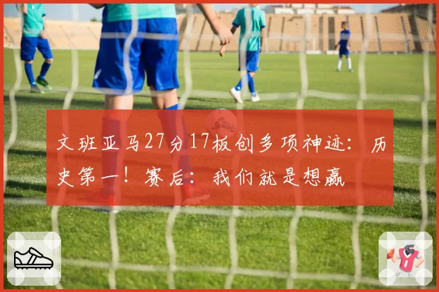 文班亚马27分17板创多项神迹:历史第一!赛后:我们就是想赢