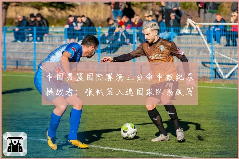 中国男篮国际赛场三分命中数纪录挑战者:张帆若入选国家队或改写榜单