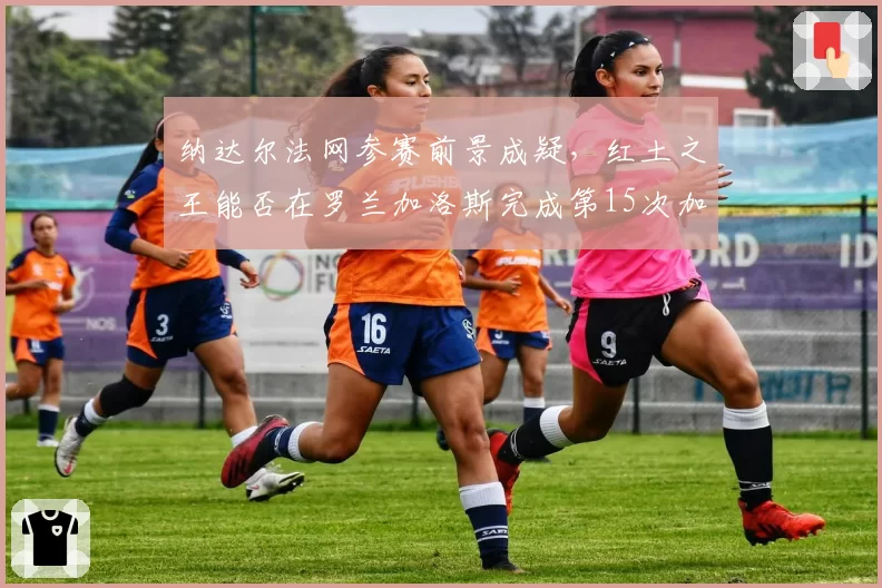 纳达尔法网参赛前景成疑，红土之王能否在罗兰加洛斯完成第15次加冕？
