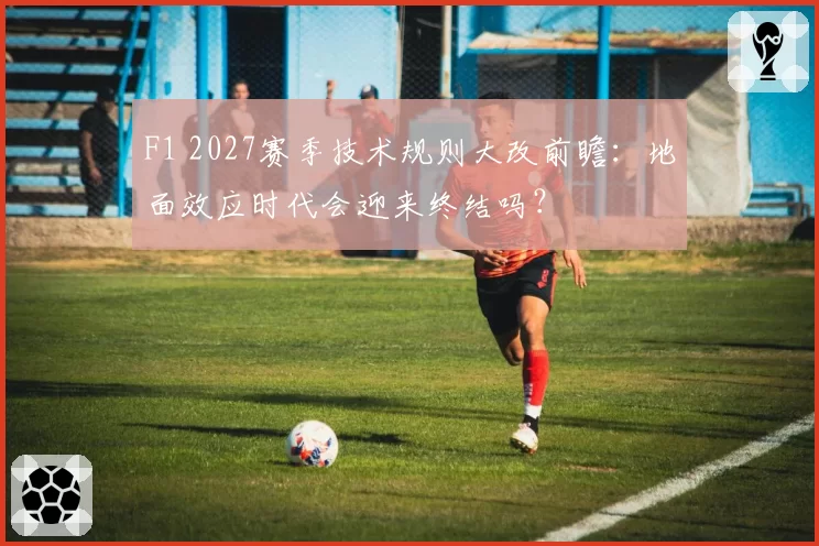 F1 2027赛季技术规则大改前瞻:地面效应时代会迎来终结吗?