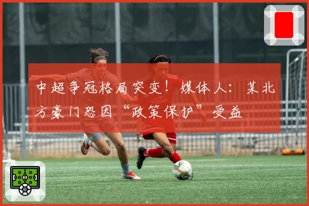 中超争冠格局突变！媒体人：某北方豪门恐因“政策保护”受益