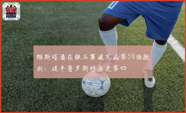 维斯塔潘在银石赛道完成第50场胜利，追平普罗斯特历史第四