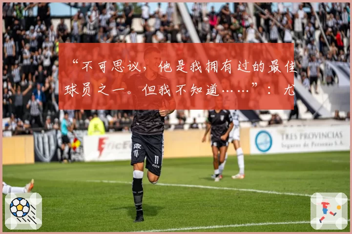 “不可思议，他是我拥有过的最佳球员之一。但我不知道……”：尤文图斯引援目标，瓜迪奥拉态度存疑