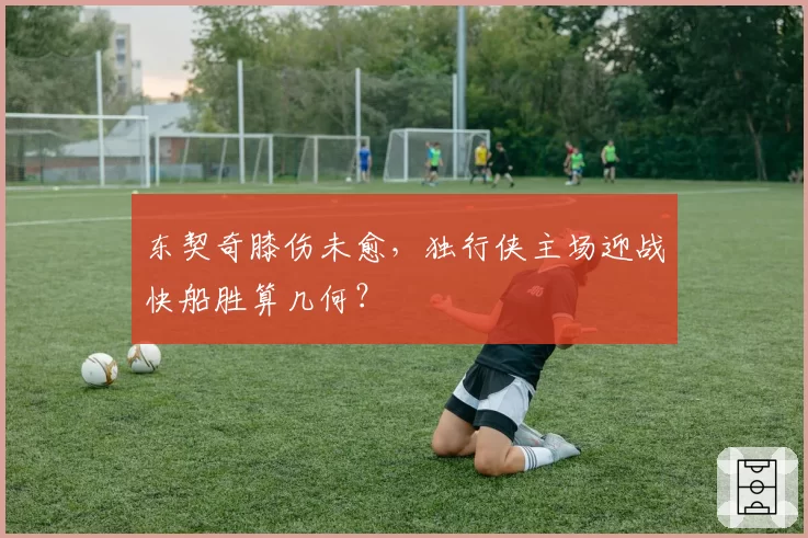 东契奇膝伤未愈，独行侠主场迎战快船胜算几何？